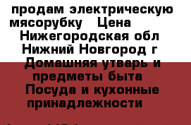  продам электрическую мясорубку › Цена ­ 6 000 - Нижегородская обл., Нижний Новгород г. Домашняя утварь и предметы быта » Посуда и кухонные принадлежности   
